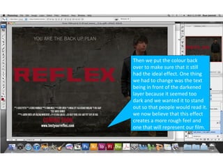 Then we put the colour back
over to make sure that it still
had the ideal effect. One thing
we had to change was the text
being in front of the darkened
layer because it seemed too
dark and we wanted it to stand
out so that people would read it.
we now believe that this effect
creates a more rough feel and
one that will represent our film.
 
