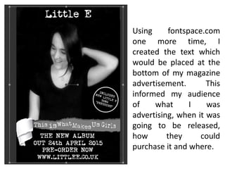 Using fontspace.com
one more time, I
created the text which
would be placed at the
bottom of my magazine
advertisement. This
informed my audience
of what I was
advertising, when it was
going to be released,
how they could
purchase it and where.
 