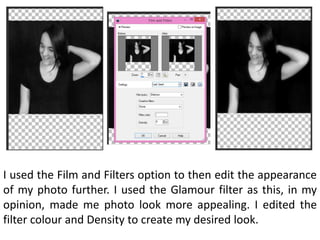 I used the Film and Filters option to then edit the appearance
of my photo further. I used the Glamour filter as this, in my
opinion, made me photo look more appealing. I edited the
filter colour and Density to create my desired look.
 