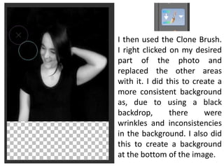 I then used the Clone Brush.
I right clicked on my desired
part of the photo and
replaced the other areas
with it. I did this to create a
more consistent background
as, due to using a black
backdrop, there were
wrinkles and inconsistencies
in the background. I also did
this to create a background
at the bottom of the image.
 