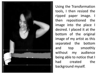 Using the Transformation
tools, I then resized the
ripped paper image. I
then repositioned the
image into the place I
desired. I placed it at the
bottom of the original
image of my artist as this
separated the bottom
and top smoothly
without my audience
being able to notice that I
had created the
background myself.
 