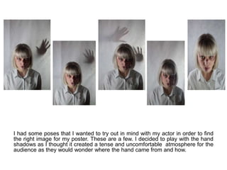 I had some poses that I wanted to try out in mind with my actor in order to find
the right image for my poster. These are a few. I decided to play with the hand
shadows as I thought it created a tense and uncomfortable atmosphere for the
audience as they would wonder where the hand came from and how.
 