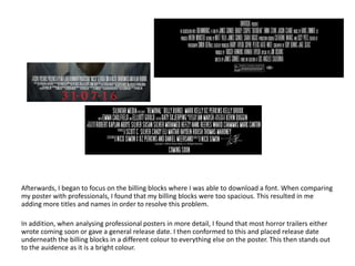 Afterwards, I began to focus on the billing blocks where I was able to download a font. When comparing
my poster with professionals, I found that my billing blocks were too spacious. This resulted in me
adding more titles and names in order to resolve this problem.
In addition, when analysing professional posters in more detail, I found that most horror trailers either
wrote coming soon or gave a general release date. I then conformed to this and placed release date
underneath the billing blocks in a different colour to everything else on the poster. This then stands out
to the auidence as it is a bright colour.
 