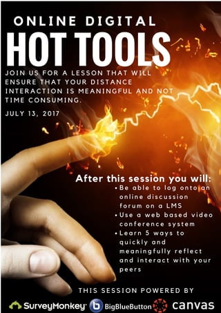 HOT TOOLS
O N L I N E D I G I T A L
After this session you will:
J O I N U S F O R A L E S S O N T H A T W I L L
E N S U R E T H A T Y O U R D I S T A N C E
I N T E R A C T I O N I S M E A N I N G F U L A N D N O T
T I M E C O N S U M I N G .
J U L Y 1 3 , 2 0 1 7
B e a b l e t o l o g o n t o a n
o n l i n e d i s c u s s i o n
f o r u m o n a L M S
U s e a w e b b a s e d v i d e o
c o n f e r e n c e s y s t e m
L e a r n 5 w a y s t o
q u i c k l y a n d
m e a n i n g f u l l y r e f l e c t
a n d i n t e r a c t w i t h y o u r
p e e r s
T H I S S E S S I O N P O W E R E D B Y
 