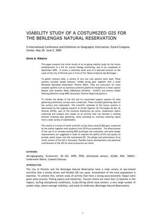 VIABILITY STUDY OF A COSTUMIZED GIS FOR
THE BERLENGAS NATURAL RESERVATION
II International Conference and Exhibition on Geographic Information, Estoril Congress
Center, May 30- June 2, 2005
Dinis A. Ribeiro
This paper presents the initial results of an on-going viability study for the future
establishment of a GIS for marine biology monitoring, due to be completed in
September 2005. It covers a relatively small area of a selected location on the
coast of the city of Peniche just in front of the "Reserva Natural das Berlengas".
To gather relevant data, a variety of very low cost systems were used. These
systems included simple balloons, SCUBA diving gear together with a small
Remotely Operated Underwater Vehicle (ROV). They are precursors for more
complex systems such as stationary airborne platforms installed on a small captive
balloon with Amateur Radio (SIMulation SATellite - SimSAT) and several mobile
floating platforms using APRS (Automatic Position Reporting System).
To initiate the design of the GIS and its customized support systems for data
gathering preliminary surveys were conducted. These included gathering data on
the surface and underwater. The scientific rationale of the future systems is
determined by the ongoing research at Escola Superior de Tecnologia do Mar de
Peniche (ESTM), part of the Instituto Politécnico de Leiria. Underwater debris
collecting and analysis was chosen as an activity that can become a unifying
element enabling data gathering, while providing an interface allowing inputs
from a wide variety of stakeholders.
The results of a series of initial scientific survey dives using SCUBA gear conducted
by the author together with students from ESTM are presented. The effectiveness
of the use of an already existing ROV prototype was evaluated, and some design
improvements are suggested in order to improve the ability of this sub-system to
provide useful inputs into the customized GIS. The design and performance of an
initial version of the GIS is discussed. Possible future developments and potential
contributions of the GIS for local ecotourism are listed.
KEYWORDS
Microgeography, Ecotourism, 3D GIS, APRS, RFID, distributed sensors, SCUBA, ROV, SIMSAT,
Underwater Debris, Coastal Cleanups.
INTRODUCTION
The city of Peniche and the Berlengas Natural Reservation have a wide variety of sea-related
activities that a locally driven and flexible GIS can assist. Involvement of the local populations is
essential. To achieve this, certain areas of activity that have a strong socio-economic impact were
given some priority: Fishing (sports and industrial), Tourism (there are more than 12 beaches in the
region), Surfing (exceptional conditions), Scuba Diving (three local centers, a very large number of
sunken ships, above-average visibility), and areas of wilderness (Berlengas Natural Reservation).
1
 