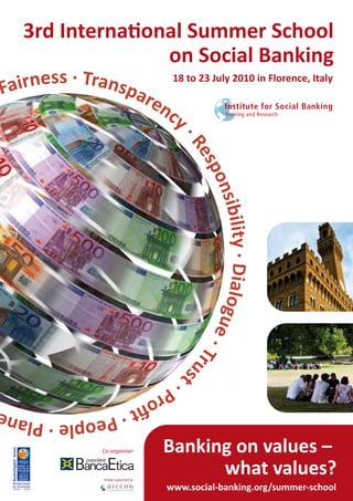 3rd International Summer School
                  on Social Banking
Fa irness · Transpa 18 to 23 July 2010 in Florence, Italy
                   ren
                      cy


                                         ·R
                                           es
                                             po
                                                nsib
                                                     ility · Dialogu
                                                                    e·
                                                                       Tr us




                                        t·
                           Pr
                             oﬁ
 People · Plan                  t·

                 Co-organiser          Banking on values –
                 Kindly supported by
                                             what values?
                                       www.social-banking.org/summer-school
 