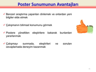 Poster Sunumunun Avantajları
 Benzeri araştırma yapanları dinlemek ve onlardan yeni
bilgiler elde etmek
 Çalışmanın bilimsel konumunu görmek
 Postere yöneltilen eleştirilere bakarak bunlardan
yararlanmak
 Çalışmayı sunmada, eleştirileri ve soruları
cevaplamada deneyim kazanmak
11
 