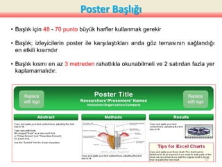 Poster Başlığı
• Başlık için 48 - 70 punto büyük harfler kullanmak gerekir
• Başlık; izleyicilerin poster ile karşılaştıkları anda göz temasının sağlandığı
en etkili kısımdır
• Başlık kısmı en az 3 metreden rahatlıkla okunabilmeli ve 2 satırdan fazla yer
kaplamamalıdır.
17
 