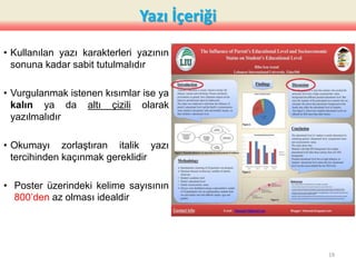Yazı İçeriği
• Kullanılan yazı karakterleri yazının
sonuna kadar sabit tutulmalıdır
• Vurgulanmak istenen kısımlar ise ya
kalın ya da altı çizili olarak
yazılmalıdır
• Okumayı zorlaştıran italik yazı
tercihinden kaçınmak gereklidir
• Poster üzerindeki kelime sayısının
800’den az olması idealdir
19
 