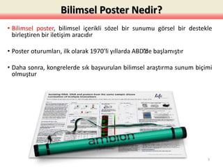 Bilimsel Poster Nedir?
• Bilimsel poster, bilimsel içerikli sözel bir sunumu görsel bir destekle
birleştiren bir iletişim aracıdır
• Poster oturumları, ilk olarak 1970’’li yıllarda ABD’’de başlamıştır
• Daha sonra, kongrelerde sık başvurulan bilimsel araştırma sunum biçimi
olmuştur
3
 