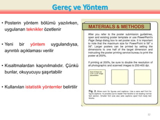 Gereç ve Yöntem
• Posterin yöntem bölümü yazılırken,
uygulanan teknikler özetlenir
• Yeni bir yöntem uygulandıysa,
ayrıntılı açıklaması verilir
• Kısaltmalardan kaçınılmalıdır. Çünkü
bunlar, okuyucuyu şaşırtabilir
• Kullanılan istatistik yöntemler belirtilir
32
 