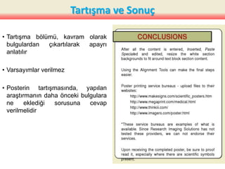 Tartışma ve Sonuç
• Tartışma bölümü, kavram olarak
bulgulardan çıkartılarak apayrı
anlatılır
• Varsayımlar verilmez
• Posterin tartışmasında, yapılan
araştırmanın daha önceki bulgulara
ne eklediği sorusuna cevap
verilmelidir
35
 