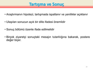 Tartışma ve Sonuç
• Araştırmanın hipotezi, tartışmada ispatlanır ve yenilikler açıklanır
• Ulaşılan sonucun açık bir dille ifadesi önemlidir
• Sonuç bölümü özenle ifade edilmelidir
• Birçok ziyaretçi sonuçtaki mesajın tutarlılığına bakarak, postere
değer biçer.
37
 