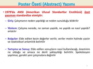 Poster Özeti (Abstract) Yazımı
• 1979’da ANSI (Amerikan Ulusal Standartlar Enstitüsü) özet
yazımını standardize etmiştir:
– Giriş: Çalışmanın neden yapıldığı ve neden sunulduğu bildirilir
– Yöntem: Çalışma nerede, ne zaman yapıldı, ne yapıldı ve nasıl yapıldı?
anlatılır
– Bulgular: Elde edilen kesin değerler verilir, veriler metin halinde yazılır
ve istatistiksel anlamlılık belirtilir
– Tartışma ve Sonuç: Elde edilen sonuçların nasıl kullanılacağı, öneminin
ne olduğu ve amaca ne denli yaklaşıldığı belirtilir. Spekülasyon
yapılmaz, gerekli yeni çalışmalara değinilir
5
 