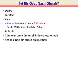 İyi Bir Özet Nasıl Olmalı?
• Doğru
• Tarafsız
• Kısa
– Poster özeti ve makalede 250 kelime
– Tezde 350 kelime olmalıdır (7Xharf)
• Anlaşılır
• Cümleler tam cümle şeklinde ve kısa olmalı
• Kendi içinde bir bütün oluşturmalı
7
 