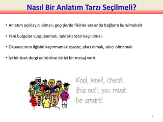 Nasıl Bir Anlatım Tarzı Seçilmeli?
• Anlatım açıklayıcı olmalı, geçişlerde fikirler arasında bağlantı kurulmalıdır
• Yeni bulgular vurgulanmalı, tekrarlardan kaçınılmalı
• Okuyucunun ilgisini kaçırmamak esastır, akıcı olmalı, sıkıcı olmamalı
• İyi bir özet dergi editörüne de iyi bir mesaj verir
8
 