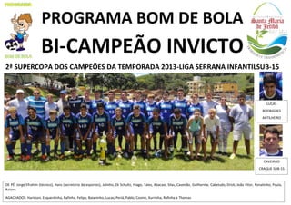 PROGRAMA BOM DE BOLA

BI-CAMPEÃO INVICTO
2ª SUPERCOPA DOS CAMPEÕES DA TEMPORADA 2013-LIGA SERRANA INFANTILSUB-15

LUCAS
RODRIGUES
ARTILHEIRO

CAVEIRÃO
CRAQUE SUB-15

DE PÉ: Jorge Efrahim (técnico), Hans (secretário de esportes), Julinho, Zé Schultz, Hiago, Tales, Abacaxi, Silas, Caveirão, Guilherme, Cabeludo, Drick, João Vitor, Ponatinho, Paula,
Raions.
AGACHADOS: Harisson, Esquerdinha, Rafinha, Felipe, Baianinho, Lucas, Periá, Pablo, Cosme, Xurrinha, Rafinha e Thomas.

 