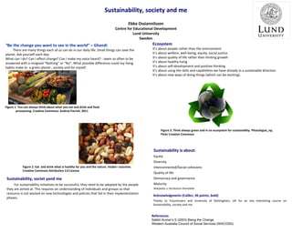 Sustainability, society and me
Ebba Ossiannilsson

Centre for Educational Development
Lund University
Sweden

“Be the change you want to see in the world” – Ghandi

There are many things each of us can do in our daily life. Small things can save the
planet. Ask yourself each day:
What can I do? Can I effect change? Can I make my voice heard? - seem so often to be
answered with a resigned “Nothing” or “No”. What possible difference could my living
habits make to a green planet , society and for myself.

Ecosystem

It’s about people rather than the environment
It’s about welfare, well-being, equity, social justice
It’s about quality of life rather than limiting growth
It’s about healthy living
It’s about self-development and positive thinking
It’s about using the skills and capabilities we have already in a sustainable direction
It’s about new ways of doing things (which can be exciting).

Figure 1. You can always think about what you eat and drink and food
prossessing. Creative Commons: Andrea Parrish, 2011

Figure 3. Think always green and in an ecosystem for sustainaiblty. Photologue_np,
Flickr Creative Commons

Sustainability is about:
Equity
Diversity
Figure 2. Eat and drink what is healthy for you and the nature. Intake= outcome.
Creative Commons Attribution 3.0 License

Interconnected/Social cohesions
Quality of life

Sustainability, societ yand me

Democracy and governance

For sustainability initiatives to be successful, they need to be adopted by the people
they are aimed at. This requires an understanding of individuals and groups so that
resource is not wasted on new technologies and policies that fail in their implementation
phases.

Maturity
Wikipedia cc Attribution-ShareAlike

Acknowledgments (Calibri, 36 points, bold)
Thanks to FutureLearn and Unversity of Nottingham, UK for an vey interesting course on
Sustainability, society and me

References
Satish Kumar’s S (2003) Being the Change
Western Australia Council of Social Services (WACOSS)

 