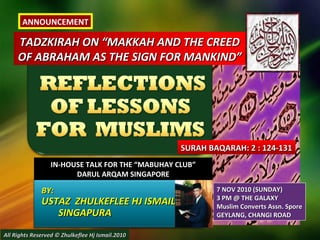 TADZKIRAH ON “MAKKAH AND THE CREEDTADZKIRAH ON “MAKKAH AND THE CREED
OF ABRAHAM AS THE SIGN FOR MANKIND”OF ABRAHAM AS THE SIGN FOR MANKIND”
IN-HOUSE TALK FOR THE “MABUHAY CLUB”IN-HOUSE TALK FOR THE “MABUHAY CLUB”
DARUL ARQAM SINGAPOREDARUL ARQAM SINGAPORE
BY:BY:
USTAZ ZHULKEFLEE HJ ISMAILUSTAZ ZHULKEFLEE HJ ISMAIL
SINGAPURASINGAPURA
SURAH BAQARAH: 2 : 124-131SURAH BAQARAH: 2 : 124-131
All Rights Reserved © Zhulkeflee Hj Ismail.2010All Rights Reserved © Zhulkeflee Hj Ismail.2010
7 NOV 2010 (SUNDAY)7 NOV 2010 (SUNDAY)
3 PM @ THE GALAXY3 PM @ THE GALAXY
Muslim Converts Assn. SporeMuslim Converts Assn. Spore
GEYLANG, CHANGI ROADGEYLANG, CHANGI ROAD
ANNOUNCEMENT
 