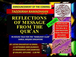 BY: USTAZ ZHULKEFLEE HJ ISMAIL 13 SEPTEMBER 2009 (SUNDAY) 23 RAMADHAN 1430 (HIJRIYAH) @ GALAXY, GEYLANG  - 3.30 PM ANNOUNCEMENT OF THE COMING: TADZKIRAH RAMADHAAN  REFLECTIONS  OF MESSAGE FROM THE QUR’AN IN-HOUSE TALK FOR THE “MABUHAY CLUB” DARUL ARQAM SINGAPORE INSHA-ALLAH AS REQUESTED THIS WILL BE A  CONTINUATION  FROM PREVIOUS  ON SURAH  AL-HUJURAT A  SEQUEL 