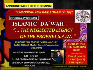 ISLAMIC  DA’WAH :   BY: USTAZ ZHULKEFLEE HJ ISMAIL 5.15 – 6.45 pm 5, 12 & 26 RAMADHAN 1431 (HIJRIYAH) @ GALAXY, CHANGI ROAD (GEYLANG),  SINGAPORE. “ TADZKIRAH FOR RAMADHAN (2010)” IN-HOUSE TALK FOR THE “MABUHAY CLUB” DARUL ARQAM, Muslim Converts’ Association, SINGAPORE AllRightsReserved©Zhulkeflee2010 SERIES OF TALK THIS RAMADHAN (2010) --------------- 15 AUG (part 1)  22 AUG (part 2) 5 SEPT (part 3) “ ... THE NEGLECTED LEGACY  OF THE PROPHET S.A.W. &quot; REFLECTION ON THE THEME  ANNOUNCEMENT OF THE COMING: Further details contact: Dr. Mariam 