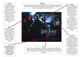 Purpose:                                               Audience:
   The purpose of the      Harry Potter already has its own loyal fan-base which ranges from young children                Images:
 poster is to make the      to elderly people. This doesn’t necessarily come across through the poster, but        The key image shows
   audience aware of                          from my own knowledge I can identify this.                           6 characters standing
   release of the new                                                                                             in layers with Harry at
Harry Potter film. It is                                                                                            the front, then Ron,
to draw in the existing                                                                                             the Hermione. This
   and potential new                                                                                                shows that they are
    audience, making                                                                                                the most important
  them aware of what                                                                                                   and reoccurring
     the film is about                                                                                                   characters.
 (briefly) and any new                                                                                             The key image takes
    characters it may                                                                                               up the whole of the
           have.                                                                                                    poster. Towards the
                                                                                                                   bottom of the poster
                                                                                                                  there is lots of writing
                                                                                                                        giving all the
       Colour:                                                                                                    information about the
The most dominating                                                                                                 film and how it was
colour in this poster,                                                                                                      made.
 and all of the Harry
Potter film posters, is
blue. Throughout the
  poster, there are                                                                                                        Tag line:
 different shades of                                                                                                 The tag line in the
  blue to create the                                                                                               poster for the Goblet
  perfect, relevant                                                                                               of Fire reads “Dark and
        mood.                                                                                                      difficult times ahead”.
                                                                                                                  This implies that, as an
                                                                                                                  action/adventure film,
          Text:                                                                                                   there is going to plenty
Towards the bottom                                                   Font:                                            of obstacles and
of the poster, there            There is the usual Harry Potter font used. It is spiky with a 3d effect and a      problems for them to
   is lots of writing           shade of white with a darker shadow. Harry Potter is known for his zig-zag            overcome. This is
     giving all the
                                 scar on his forehead, this is used in the ‘P’ of Potter to link it to the main   placed at the top of the
  information about
                                                                  character.                                        poster, with the title
 the film and how it
      was made.                                                                                                      nearer the bottom.
 