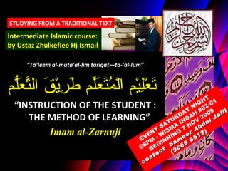 “ Ta’leem al-muta’al-lim tariqat—ta-’al-lum” تَعْلِيْم الْمُتَعَلِّم طَرِيْقَ التَّعَلُّم “ INSTRUCTION OF THE STUDENT : THE METHOD OF LEARNING” Imam al-Zarnuji Intermediate Islamic course: by Ustaz Zhulkeflee Hj Ismail STUDYING FROM A TRADITIONAL TEXT EVERY SATURDAY NIGHT @8PM - WISMA INDAH #02-01 BEGINNING 7 NOV 2009 contact  Sameer Abdul Jalil   (9669 8512) 