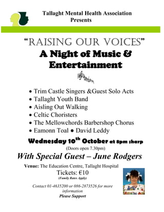 Tallaght Mental Health Association
                    Presents


 “Raising Our Voices”
   A Night of Music &
     Entertainment

    Trim Castle Singers &Guest Solo Acts
    Tallaght Youth Band
    Aisling Out Walking
    Celtic Choristers
    The Mellowchords Barbershop Chorus
    Eamonn Toal ● David Leddy
  Wednesday 10th October at 8pm sharp
                       (Doors open 7.30pm)
With Special Guest – June Rodgers
 Venue: The Education Centre, Tallaght Hospital
                 Tickets: €10
                  (Family Rates Apply)

     Contact 01-4635200 or 086-2873526 for more
                    information
                   Please Support
 