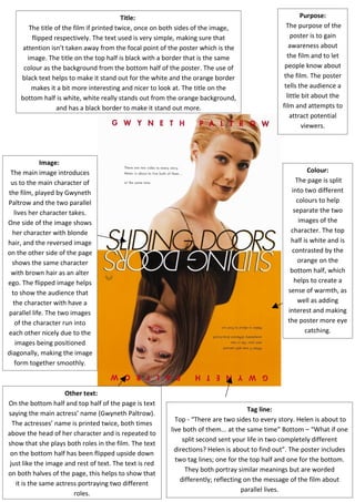 Image:
The main image introduces
us to the main character of
the film, played by Gwyneth
Paltrow and the two parallel
lives her character takes.
One side of the image shows
her character with blonde
hair, and the reversed image
on the other side of the page
shows the same character
with brown hair as an alter
ego. The flipped image helps
to show the audience that
the character with have a
parallel life. The two images
of the character run into
each other nicely due to the
images being positioned
diagonally, making the image
form together smoothly.
Colour:
The page is split
into two different
colours to help
separate the two
images of the
character. The top
half is white and is
contrasted by the
orange on the
bottom half, which
helps to create a
sense of warmth, as
well as adding
interest and making
the poster more eye
catching.
Purpose:
The purpose of the
poster is to gain
awareness about
the film and to let
people know about
the film. The poster
tells the audience a
little bit about the
film and attempts to
attract potential
viewers.
Tag line:
Top - “There are two sides to every story. Helen is about to
live both of them... at the same time” Bottom – “What if one
split second sent your life in two completely different
directions? Helen is about to find out”. The poster includes
two tag lines; one for the top half and one for the bottom.
They both portray similar meanings but are worded
differently; reflecting on the message of the film about
parallel lives.
Title:
The title of the film if printed twice, once on both sides of the image,
flipped respectively. The text used is very simple, making sure that
attention isn’t taken away from the focal point of the poster which is the
image. The title on the top half is black with a border that is the same
colour as the background from the bottom half of the poster. The use of
black text helps to make it stand out for the white and the orange border
makes it a bit more interesting and nicer to look at. The title on the
bottom half is white, white really stands out from the orange background,
and has a black border to make it stand out more.
Other text:
On the bottom half and top half of the page is text
saying the main actress’ name (Gwyneth Paltrow).
The actresses’ name is printed twice, both times
above the head of her character and is repeated to
show that she plays both roles in the film. The text
on the bottom half has been flipped upside down
just like the image and rest of text. The text is red
on both halves of the page, this helps to show that
it is the same actress portraying two different
roles.
 