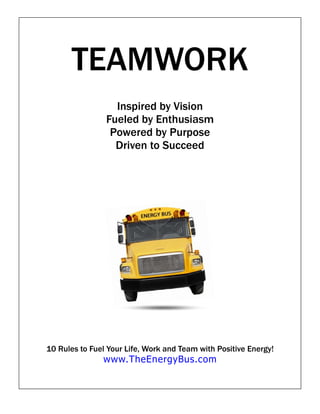 TEAMWORK
                  Inspired by Vision
                Fueled by Enthusiasm
                 Powered by Purpose
                  Driven to Succeed




10 Rules to Fuel Your Life, Work and Team with Positive Energy!
               www.TheEnergyBus.com
 
