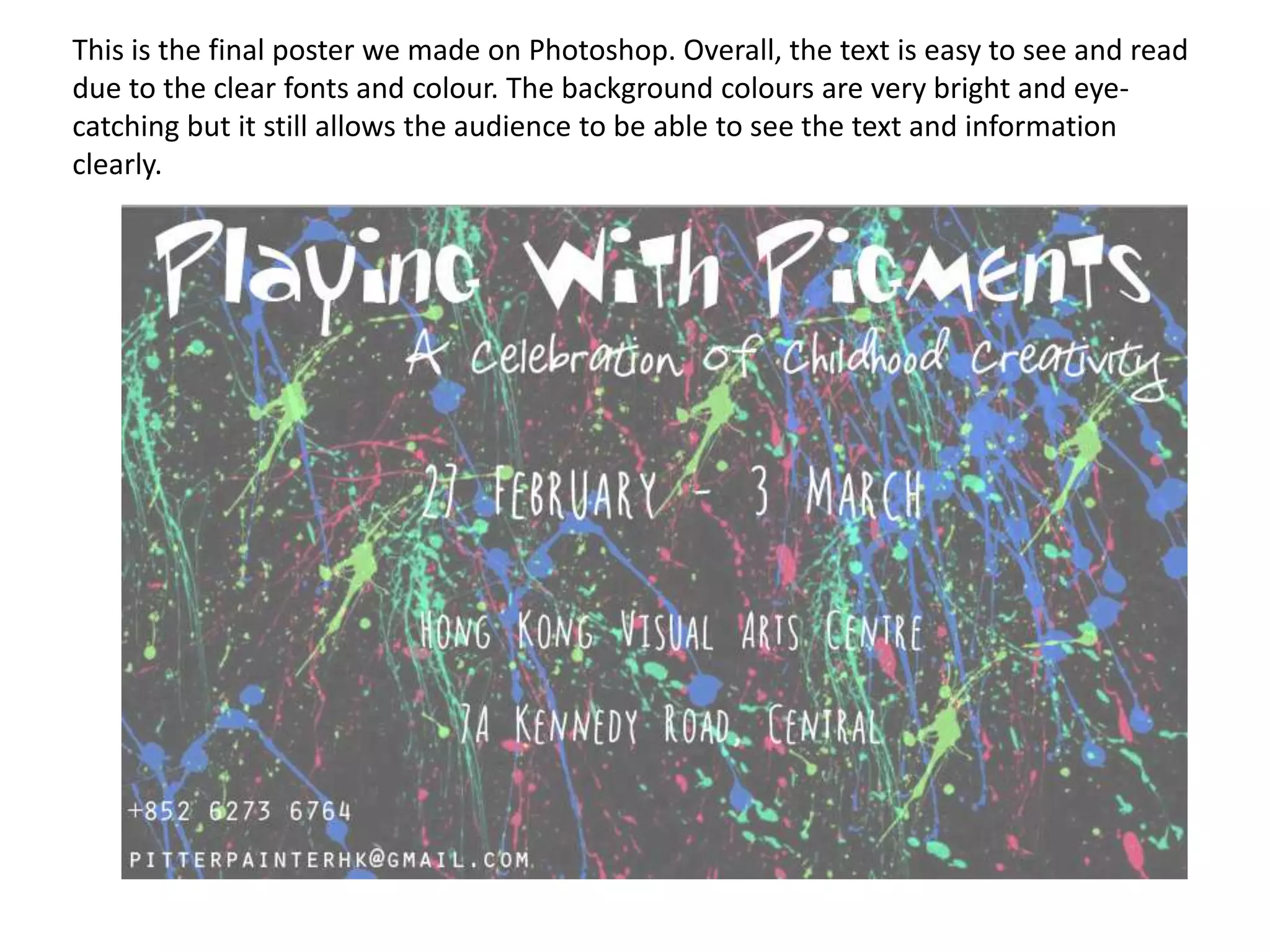 This is the final poster we made on Photoshop. Overall, the text is easy to see and read
due to the clear fonts and colour. The background colours are very bright and eyecatching but it still allows the audience to be able to see the text and information
clearly.

 