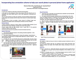 Incorporating face annotation scheme to help user search photo in personal photo frame application
Showrav Mazumder, Fuad Hossain, Dr. Supratip Ghose*
Department of CSE
University of Information Technology & Sciences
Introduction
In recent years, People use web space to keep the personal photos.
In this paper we have deployed a Photo Frame System (PFS) that allow the user to
manipulate and search photo based on their facial appearance conforming user
experience
The aim of this research is to help users maintain a personal window of photos based
on the image auto annotation with the help of the research of content based image
retrieval.
The contribution is that we provide a fusion scheme for efficient image auto
annotation and flexible manner estimating face attributes and face similarity.
System Overview
1. The proposed application based on the existing annotation algorithms in the
automatic and manual form.
2. Our system consists of Browse panel to browse the windows; Search Panel to
search photos and Mode Panel to manage people appeared in a photo in Manual and
auto-annotation mode.
3. Currently, the user can formulate their plan by drawing blobs onto the canvas
while tagging. In our system, we scaled off the picture by indexing it with the width
and the height and then tags it with <user, location> tag.
4. For users drag and scale system presented to change positions and the sizes of the
face and form search intention automatically. The user can bring the canvas to
specify the regions of face appearances and add a tag for the person in the registered
list in contact API.
Conclusion
Our system is simple and easy not only to maintain personal memories by also to
search photos.
By drawing the position with tags, we seamlessly connect spatial information with
people in photos and enable more flexible photo lookup, according to the user‘s
intention.
Result Overview
1. Toward the end, in this paper, for the performance evaluation we have kept 250
faces in 525 daily photos in the dataset.
2. For a given semantic descriptor, positional query corresponding to the center
returns the highest precision .70 whereas the top left and top right returns the
accuracy of around .63 and .62. In image auto-annotation, the total correct
annotation rate is 80% making the fusion scheme useful.
3. We are currently planning more aesthetic aspect of the image and employing
the ranking algorithm in image automation. Two correct annotation result given
in below:
Figure 2. Result of Correct Annotation. Figure 3. Another Result of Correct Annotation.
Related Works
1.Image annotation is done by a fusion scheme of Cascaded HAAR classifier [1] and
color based facial region likelihood classifier [2] to reduce false positive.
2.Fusion scheme with the ANN classifier serves a good filter in the geometric
component Adboost HAAR classifier.
3.In this way we overcome the problems of manual text based search [3].
Figure 1. PFS front end for images annotation.
References
[1] Viola, P., and Jones, M.,―”Rapid object detection using boosted cascade of simple features,”
IEEE Conference on Computer Vision and Pattern Recognition, in Proc. CVPR’01, vol. 1, pp. I-
511, 2001.
[2] Wilson, P. I., Fernandez, and J. (n. d.), ―”Facial feature detection using Haar classifiers,” Journal
of Computing Sciences in Colleges 21, no. 4, pp. 127–133, 2006.
[3] T. Sumathi, C. Lakshmi Devasena, and M. Hemalatha, “An overview of automated image
annotation approaches,” International Journal of Research and Reviews in information
sciences, Science Academy Publisher, vol. 1, no. 1, pp. 231-245, 2011.
 