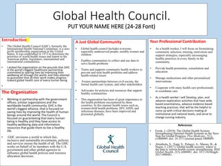 Global Health Council.
PUT YOUR NAME HERE (24-28 Font)
The Organisation
• Working in partnership with the government
offices, scholar organizations and the
worldwide health community. GHC is the
world's biggest alliance, that is focused on
saving lives by improving the health of human
beings around the world. The Council is
focused on guaranteeing that every human
being is healthy and they have access to
healthy wellbeing data and information
resources that guide them to live a healthy
life.
• GHC envisions a world in which fair,
inclusive and sustainable investments, policies
and services ensure the health of all. The GHC
works on behalf of its members with the U.S.
government and other global agencies to
influence global health policies and resource
allocation decisions.
A Just Global Community
• Global health council Includes everyone,
especially underserved people, notably women and
children
• Enables communities to collect and use data to
solve health problems
• Trains and supports community health workers to
prevent and treat health problems and address
health-related issues
• Fosters partnerships between civil society, the
formal health care system, and other stakeholders
• Advocates for policies and resources that support
healthy communities
• This organization has been of great importance to
the health problems encountered by these
countries. In this manner health issues such as,
women/child health problems, HIV, AIDS, and
infectious diseases, have been improved and
promoted globally.
Your Professional Contribution
• As a health worker, I will focus on formulating
community selection, training, motivation and
support strategies, especially encouraging
healthy practices in every family in the
community.
• Provide health promotion, consultation and
education
• Manage medications and other personalized
interventions
• Cooperate with many health care professionals
to coordinate care
• As a health worker I will Develop, plan, and
advance exploration activities that have wide
based essentialness, advance evidence based
teaching practices, that will be the helpful to
come up with critical decisions making at
institutional and national levels, and serve to
change nursing industry.
References
• Frenk, J. (2010). The Global Health System:
Strengthening National Health Systems as the Next
Step for Global Progress. Plos Medicine, 7(1),
e1000089. doi: 10.1371/journal.pmed.1000089.
• Abimbola, S., Topp, S., Palagyi, A., Marais, B., &
Negin, J. (2017). Global health security: where is
the data to inform health system strengthening. BMJ
Global Health, 2(3), e000481. doi: 10.1136/bmjgh-
2017-000481.
Introduction
• The Global Health Council (GHC), formerly the
International Health National Committee, is a non-
profit membership organization in the United
States. It was established in 1972 to determine the
priorities of world health issues and report to the
American public, legislators, international and
international communities.
• I picked the organization on the grounds that GHC
is the world's biggest healthcare partnership
committed to sparing lives by improving their
wellbeing all through the world, and they attempt
to guarantee that all their work makes progress
toward global health care of every human being
•
 