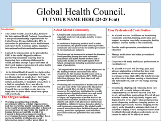 Global Health Council.
PUT YOUR NAME HERE (24-28 Font)
The Organisation
• Working in partnership with the
government offices, scholar organizations
and the worldwide health community. GHC
is the world's biggest alliance, that is focused
on saving lives by improving the health of
human beings around the world. The
Council is focused on guaranteeing that
every human being is healthy and they have
access to healthy wellbeing data and
information resources that guide them to
A Just Global Community
• Global health council Includes everyone,
especially underserved people, notably women
and children.
• In addition to deploying medical staff to other
environments, the global health council provides
social care and social service to healthy personnel
in the medical care industry.
• They have put up measures to prevent the diseases
from spreading among the most vulnerable
populations and public health workers and to
reduce the burden on the health system from
future emergencies including a potential second
wave of pandemics.
• This organization has been of great importance to
the health problems encountered by these
countries. In this manner health issues such as,
women/child health problems, HIV, AIDS, and
infectious diseases, have been improved and
promoted globally.
• Promoting the coordination of health and social
care are some of the roles played by the global
health council. They do this by will providing
resources for social care institutions to provide
comprehensive hospital-related care and social
support in a public health emergency. For
example, the deployment of health workers in
social service facilities includes services for the
elderly and adults with physical or intellectual
disabilities, children's homes, homeless shelters,
and treatment communities. The global health
council strengthens these facilities through robust
testing, protective equipment, and individual
prevention and care guidelines for any health
crisis.
Your Professional Contribution
• As a health worker, I will focus on formulating
community selection, training, motivation and
support strategies, especially encouraging healthy
practices in every family in the community.
• Provide health promotion, consultation and
education
• Manage medications and other personalized
interventions
• Cooperate with many health care professionals to
coordinate care
• As a health worker I will Develop, plan, and
advance exploration activities that have wide
based essentialness, advance evidence based
teaching practices, that will be the helpful to come
up with critical decisions making at institutional
and national levels, and serve to change nursing
industry.
• Investing in adapting and enhancing home care
services will certainly help provide more
comprehensive care to those in need. This will
involve at least three main actions. First of all, pay
attention to those with high family support and
dependence in terms of providing and preparing
meals, dispensing medicine, changing posture, or
personal hygiene needs. Second, shopping for the
elderly or the disabled to minimize their risk of
infection or injury. Third, strengthen contact with
the elderly through telephone and remote care to
ensure the safety of the elderly at home.
Introduction
• The Global Health Council (GHC), formerly
the International Health National Committee, is
a non-profit membership organization in the
United States. It was established in 1972 to
determine the priorities of world health issues
and report to the American public, legislators,
international and international communities.
• I picked the organization on the grounds that
GHC is the world's biggest healthcare
partnership committed to saving lives by
improving their wellbeing all through the
world, and they attempt to guarantee that all
their work makes progress toward global health
care of every human being.
• At the Global Health Council, they believe that
everybody is created in the picture of God. This
is a blessing that we people share; the Creator
interminably adores us all. Despite religion,
culture, nationality, or monetary status, there is
a God for everybody. Every one of us is
exceptional and excellent. At the Global Health
Council, they accept that regular interests
imply that the fruits of the earth have a place
with everybody.
 