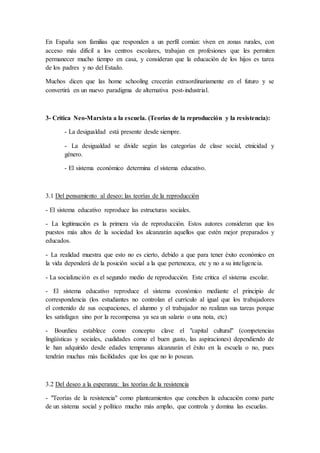 En España son familias que responden a un perfil común: viven en zonas rurales, con
acceso más difícil a los centros escolares, trabajan en profesiones que les permiten
permanecer mucho tiempo en casa, y consideran que la educación de los hijos es tarea
de los padres y no del Estado.
Muchos dicen que las home schooling crecerán extraordinariamente en el futuro y se
convertirá en un nuevo paradigma de alternativa post-industrial.
3- Crítica Neo-Marxista a la escuela. (Teorías de la reproducción y la resistencia):
- La desigualdad está presente desde siempre.
- La desigualdad se divide según las categorías de clase social, etnicidad y
género.
- El sistema económico determina el sistema educativo.
3.1 Del pensamiento al deseo: las teorías de la reproducción
- El sistema educativo reproduce las estructuras sociales.
- La legitimación es la primera vía de reproducción. Estos autores consideran que los
puestos más altos de la sociedad los alcanzarán aquellos que estén mejor preparados y
educados.
- La realidad muestra que esto no es cierto, debido a que para tener éxito económico en
la vida dependerá de la posición social a la que pertenezca, etc y no a su inteligencia.
- La socialización es el segundo medio de reproducción. Este critica el sistema escolar.
- El sistema educativo reproduce el sistema económico mediante el principio de
correspondencia (los estudiantes no controlan el currículo al igual que los trabajadores
el contenido de sus ocupaciones, el alumno y el trabajador no realizan sus tareas porque
les satisfagan sino por la recompensa ya sea un salario o una nota, etc)
- Bourdieu establece como concepto clave el "capital cultural" (competencias
lingüísticas y sociales, cualidades como el buen gusto, las aspiraciones) dependiendo de
le han adquirido desde edades tempranas alcanzarán el éxito en la escuela o no, pues
tendrán muchas más facilidades que los que no lo posean.
3.2 Del deseo a la esperanza: las teorías de la resistencia
- "Teorías de la resistencia" como planteamientos que conciben la educación como parte
de un sistema social y político mucho más amplio, que controla y domina las escuelas.
 
