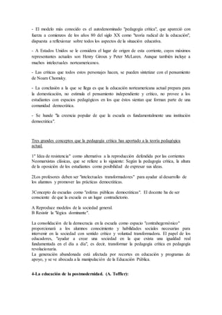 - El modelo más conocido es el autodenominado "pedagogía crítica", que apareció con
fuerza a comienzos de los años 80 del siglo XX como "teoría radical de la educación",
dispuesta a reflexionar sobre todos los aspectos de la situación educativa.
- A Estados Unidos se le considera el lugar de origen de esta corriente, cuyos máximos
representantes actuales son Henry Giroux y Peter McLaren. Aunque también incluye a
muchos intelectuales norteamericanos.
- Las críticas que todos estos personajes hacen, se pueden sintetizar con el pensamiento
de Noam Chomsky.
- La conclusión a la que se llega es que la educación norteamericana actual prepara para
la domesticación, no estimula el pensamiento independiente y crítico, no provee a los
estudiantes con espacios pedagógicos en los que éstos sientan que forman parte de una
comunidad democrática.
- Se hunde "la creencia popular de que la escuela es fundamentalmente una institución
democrática".
Tres grandes conceptos que la pedagogía crítica has aportado a la teoría pedagógica
actual.
1" Idea de resistencia" como alternativa a la reproducción defendida por las corrientes
Neomarxistas clásicas, que se refiere a lo siguiente: Según la pedagogía crítica, la altura
de la oposición de los estudiantes como posibilidad de expresar sus ideas.
2Los profesores deben ser "intelectuales transformadores" para ayudar al desarrollo de
los alumnos y promover las prácticas democráticas.
3Concepto de escuelas como "esferas públicas democráticas". El docente ha de ser
consciente de que la escuela es un lugar contradictorio.
A Reproduce modelos de la sociedad general.
B Resistir la "lógica dominante".
La consolidación de la democracia en la escuela como espacio "contrahegemónico"
proporcionará a los alumnos conocimiento y habilidades sociales necesarias para
intervenir en la sociedad con sentido crítico y voluntad transformadora. El papel de los
educadores, "ayudar a crear una sociedad en la que exista una igualdad real
fundamentada en el día a día", es decir, transformar la pedagogía crítica en pedagogía
revolucionaria.
La generación abandonada está afectada por recortes en educación y programas de
apoyo, y se ve abocada a la manipulación de la Educación Pública.
4-La educación de la postmodernidad. (A. Toffler):
 