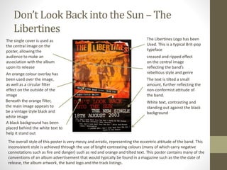 Don’t Look Back into the Sun – The
Libertines
The Libertines Logo has been
Used. This is a typical Brit-pop
typeface
creased and ripped effect
on the central image
reflecting the band’s
rebellious style and genre
White text, contrasting and
standing out against the black
background
The text is tilted a small
amount, further reflecting the
non-conformist attitude of
the band.
The single cover is used as
the central image on the
poster, allowing the
audience to make an
association with the album
upon its release
An orange colour overlay has
been used over the image,
as well as a circular filter
effect on the outside of the
image
Beneath the orange filter,
the main image appears to
be a vintage style black and
white image
A black background has been
placed behind the white text to
help it stand out
The overall style of this poster is very messy and erratic, representing the eccentric attitude of the band. This
inconsistent style is achieved through the use of bright contrasting colours (many of which carry negative
connotations such as fire and danger) such as red and orange and tilted text. This poster contains many of the
conventions of an album advertisement that would typically be found in a magazine such as the the date of
release, the album artwork, the band logo and the track listings.
 