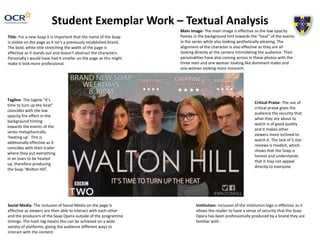 Student Exemplar Work – Textual Analysis
Title- For a new Soap it is important that the name of the Soap
is visible on the page as it isn’t a previously established brand.
The bold, white title stretching the width of the page is
effective as it stands out and doesn't obstruct the characters.
Personally I would have had it smaller on the page as this might
make it look more professional.
Social Media- The inclusion of Social Media on the page is
effective as viewers are then able to interact with each other
and the producers of the Soap Opera outside of the programme
timings. The hash tag means this can be achieved on a wide
variety of platforms, giving the audience different ways to
interact with the content.
Institution- inclusion of the institution logo is effective as it
allows the reader to have a sense of security that the Soap
Opera has been professionally produced by a brand they are
familiar with.
Main Image- The main image is effective as the low opacity
flames in the background hint towards the “heat” of the events
in the series while also looking aesthetically pleasing. The
alignment of the character is also effective as they are all
looking directly at the camera intimidating the audience. Their
personalities have also coming across in these photos with the
three men and one woman looking like dominant males and
one woman looking more innocent.
Tagline- The tagine “It’s
time to turn up the heat”
coincides with the low
opacity fire effect in the
background hinting
towards the events of the
series metaphorically
‘heating up’. This is
additionally effective as it
coincides with their trailer
where they put everything
in an oven to be heated
up, therefore producing
the Soap ‘Walton Hill’.
Critical Praise- The use of
critical praise gives the
audience the security that
what they are about to
watch is of good quality
and it makes other
viewers more inclined to
watch it. The lack of 5 star
reviews is modest, which
shows that the Soap is
honest and understands
that it may not appeal
directly to everyone.
 