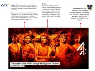 Image – The image has been manipulated so the
characters look like they are on fire by changing
colours and applying smoke effects around the
characters.
This connotes how the events of Hollyoaks are
“Heating Up” and it could be potentially dangerous
for the characters. Alternatively, it could hint
towards the plot, where there may be a house on
fire or someone getting injured by fire.
Institution Logo- The
institution logo has been
successfully used to reinstate
the Channel 4 brand identity,
giving the audience the
security that this is the real
brand.
Tagline
The verbal code of ‘forever’
used in the tagline for Hollyoaks
is successfully used to highlight
the importance of the series,
imparting how if you miss this
series you are not going to be
able to follow future episodes.
 