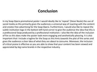 In my Soap Opera promotional poster I would ideally like to ‘repeat’ (Steve Neale) the use of
social media as this primarily gives the audiences a universal way of reacting with the content
and creates free advertising for the Soap Opera. Furthermore, I would also like to repeat the
subtle institution logo in the bottom left hand corner to give the audience the idea that this is
a professional Soap produced by a professional institution. I also like the idea of the inclusion
of fire as this does make the poster look more engaging and aesthetically pleasing. It is also
important that I include a tagline for the Soap as this hints towards the plot of the series and
gives the audience a clear idea of what they are about to consume. Moreover, the inclusion
of critical praise is effective as you are able to show that your content has been viewed and
appreciated by big name brands in the respective industry.
Conclusion
 