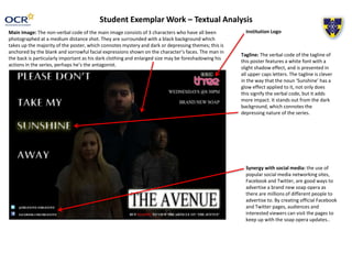 Student Exemplar Work – Textual Analysis
Main Image: The non-verbal code of the main image consists of 3 characters who have all been
photographed at a medium distance shot. They are surrounded with a black background which
takes up the majority of the poster, which connotes mystery and dark or depressing themes; this is
anchored by the blank and sorrowful facial expressions shown on the character’s faces. The man in
the back is particularly important as his dark clothing and enlarged size may be foreshadowing his
actions in the series, perhaps he’s the antagonist.
Tagline: The verbal code of the tagline of
this poster features a white font with a
slight shadow effect, and is presented in
all upper caps letters. The tagline is clever
in the way that the noun ‘Sunshine’ has a
glow effect applied to it, not only does
this signify the verbal code, but it adds
more impact. It stands out from the dark
background, which connotes the
depressing nature of the series.
Institution Logo
Synergy with social media: the use of
popular social media networking sites,
Facebook and Twitter, are good ways to
advertise a brand new soap opera as
there are millions of different people to
advertise to. By creating official Facebook
and Twitter pages, audiences and
interested viewers can visit the pages to
keep up with the soap opera updates..
 