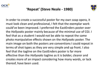 ‘Repeat’ (Steve Neale - 1980)
In order to create a successful poster for my own soap opera, it
must look clean and professional, I felt that the exemplar work
could’ve been improved. I preferred the EastEnders poster over
the Hollyoaks poster mainly because of the minimal use of CGI. I
feel that as a student I would not be able to repeat the same
photo manipulative effects shown on the Hollyoaks poster. The
main image on both the posters are conventions I could repeat in
terms of shot types as they are very simple and up front. I also
feel that the tagline on the EastEnders poster is far more
effective than the Hollyoaks tagline as it is bolder, clearer and
creates more of an impact considering how many words, or lack
thereof, have been used.
 