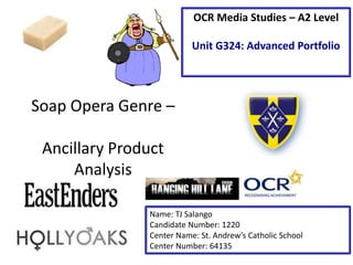 Soap Opera Genre –
Ancillary Product
Analysis
Name: TJ Salango
Candidate Number: 1220
Center Name: St. Andrew’s Catholic School
Center Number: 64135
OCR Media Studies – A2 Level
Unit G324: Advanced Portfolio
 