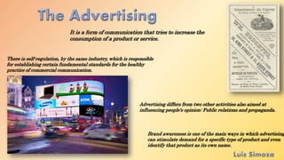 It is a form of communication that tries to increase the
consumption of a product or service.
Advertising differs from two other activities also aimed at
influencing people's opinion: Public relations and propaganda.
Brand awareness is one of the main ways in which advertising
can stimulate demand for a specific type of product and even
identify that product as its own name.
There is self-regulation, by the same industry, which is responsible
for establishing certain fundamental standards for the healthy
practice of commercial communication.
 