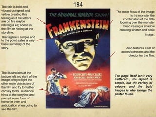 The title is bold and
vibrant using red and
yellow creating this
feeling as if the letters
are on fire maybe
relating a key scene in
the film or hinting at the
storyline.
The tagline is simple and
to the point states a vary
basic summary of the
story.

The illustrations at the
bottom left and right of the
image bring to light the
other main characters of
the film and try to further
convey to the audience
hints at the storyline and
prompt some form of
horror in them and
anticipation when going to
see the film.

194
1

The main focus of the image
is the monster the
combination of the tittle
looming over the monster
head casting a shadow
creating sinister and eerie
image.

Also features a list of
actors/actresses and the
director for the film.

The page itself isn’t very
cluttered , the layout is
simple, but the variety of
colours and the bold
images is what brings the
poster to life.

 