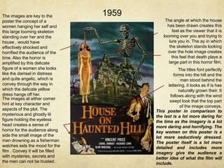 The images are key to the
poster the concept of a
women hanging her self and
this large looming skeleton
standing over her and the
house , would have
effectively shocked and
horrified the audience of the
time. Also the horror is
amplified by this delicate
figure of a women she looks
like the damsel in distress
and quite angelic, which is
convey through the way in
which the delicate yellow
dress hangs off her.
The images at either corner
hint at key character and
aspects of the plot. The
mysterious and ghostly lit
figure holding the eyeless
head creates a sense of
horror for the audience along
side the small image of the
man drowning as a fisherman
watches sets the mood for the
film . Convey it will be filled
with mysteries, secrets and
the men can not be trusted.

1959
The angle at which the house
has been drawn creates this
feel as the viewer that it is
looming over you and trying to
lure you in. The ay in which
the skeleton stands looking
over the hole image creates
this feel that death plays a
large part in this horror film.

The titles font perfectly
forms into the hill and the
man stood behind the
lettering, it looks as if is has
naturally grown their. It
follows along with the wind
swept look that the top part
of the image conveys.
This poster in comparison to
the last is a lot more daring for
the time as the imagery is a lot
more daring and horrifying. The
key women on this poster is a
lot more seductively dressed.
The poster itself is a lot more
detailed and includes more
imagery give the audience a
better idea of what the film will
include.

 