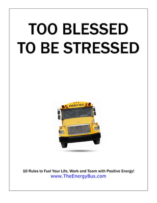 TOO BLESSED
TO BE STRESSED




10 Rules to Fuel Your Life, Work and Team with Positive Energy!
               www.TheEnergyBus.com
 