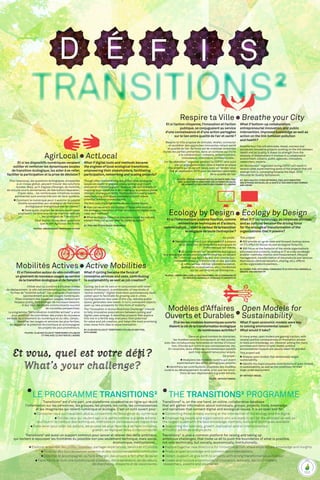 tRANSITIONS²
Transitions² is, on the one hand, an online, collaborative database
that will gather information about individuals, groups, projects, tools, knowledge
and narratives that connect digital and ecological issues. It is an open tool for:
 Connecting those already working at the intersection of the ecology and the digital
 Empowering people and organizations who are ready to act (at the smallest as well as
the largest scale) with the best knowledge, methods, tools and techniques available
 Supporting the notoriety, growth, replication and/or interconnection
of fruitful activities and projects
Transitions² is also a common platform for raising and taking up
ambitious challenges, that invite us all to push the boundaries of what is possible,
not only technically, but socially, economically, institutionally...
 Explore together new directions for innovative action, share experiences, knowledge and insights
 Produce open knowledge and common recommendations
 Detect, support, or give birth to projects with strong transformative potentials
 Create and nurture a community of innovators, activists, decision-makers,
researchers, experts and visionaries
Transitions² est d’une part, une plateforme coopérative en ligne qui réunit
l’information sur les personnes, les groupes, les projets, les outils, les connaissances
et les imaginaires qui relient numérique et écologie. C’est un outil ouvert pour :
 Connecter ceux qui travaillent déjà au croisement de l’écologie et du numérique
 Outiller ceux qui veulent agir, à la petite comme la grande échelle :
leur fournir le meilleur des techniques, méthodes et connaissances disponibles
 Faire levier pour aider les actions, les projets les plus féconds à se faire connaître,
grandir, se répliquer et/ou s’interconnecter.
Transitions² est aussi un support commun pour lancer et relever des défis ambitieux,
qui invitent à repousser les frontières du possible non pas seulement technique, mais social,
­économique, institutionnel…
 Explorer ensemble des pistes nouvelles, partager expériences, savoirs et intuitions
 Produire des connaissances ouvertes et des recommandations communes
 Détecter et accompagner, ou faire émerger, des projets à fort effet de levier
 Faire naître et vivre une communauté d’acteurs, d’entrepreneurs, de décideurs,
de chercheurs, d’experts et de visionnaires.
  the TRANSITIONS² programme
 
le programme tRANSITIONS²
AgirLocal
Et si les dispositifs numériques venaient
outiller et renforcer les dynamiques locales
de transition écologique,les aider à se relier,
faciliter la participation et la prise de décision ?
Pour beaucoup, les questions écologiques, écrasantes
à un niveau global, peuvent trouver des solutions
locales. Mais, qu’il s’agisse d’énergie, de mobilité,
de circuits courts alimentaires, de fabrication/réparation,
d’open data… les nombreuses initiatives locales
­pertinentes sont encore très loin de faire système.
 Comment le numérique peut-il enrichir la palette
d’outils accessibles aux stratégies de Transition
écologique et énergétique des territoires ?
 Dans quels champs les leviers numériques
pourraient-ils faire avancer de manière radicale
les stratégies de Transitions ?
C’est autour de ces deux questions
que le défi AgirLocal est fondé.
Pilotes :Région Basse-Normandie et Fing
ActLocal
What if digital tools and methods became
the engines of local ecological transitions,
empowering their stakeholders,facilitating
participation,networking and scaling projects?
Though often overwhelming at a global level,ecological
issues are easier to grapple locally:acting local is part
and parcel of thinking global.However,the vast diversity of
inspiring local initiatives is not scaling up to produce global
changes.In energy,mobility,food systems,housing,waste,
manufacturing and repair,examples abound,whose
potential remains underexploited.
The ActLocal challenge works on two related issues:
 How can we enrich the toolbox of those who work on
the ecological transition of their territory with digital tools,
uses,and methods?
 What ecological transition processes could be radically
transformed and accelerated by thinking digital?
by:Fing and Région Basse-Normandie
Mobilités Actives
Etsil’innovationautourduvéloconstituait
ungisementdenouveauxusagesauservice
delatransitionécologiqueetdel’emploi ?
Utilisé seul ou combiné à d’autres modes
de déplacement, le vélo est emblématique des nouvelles
formes de “mobilité active”. Ces pratiques s’hybrident
spontanément avec les usages numériques.
Elles inventent des nouveaux usages, redessinent
l’espace public, font émerger de nouveaux besoins.
À leur tour, les objets communicants ouvrent
de nouvelles perspectives.
Le programme “Définnovation mobilités actives” a ainsi
pour ambition de concrétiser des pistes de nouveaux
services au croisement du numérique et du vélo. L’enjeu :
identifier les usages et services les plus fertiles,
en apprécier le potentiel économique et accompagner
les projets les plus prometteurs.
Pilotes :Club des villes et territoires cyclables
et Fing avec le soutien de l ’ ADEME
Active Mobilities
What if cycling became the focus of
innovative services and uses,contributing
to sustainability as well as job creation?
Cycling, be it on its own or in conjunction with other
means of transport, is emblematic of new kinds of
“active mobility”. Digital tools have spontaneously been
called upon to facilitate its growing use in cities.
Cycling explores new uses of the city, redraws public
space, generates new needs. In turn, connected objects
open up new prospects for this form of mobility.
The “Innovation in Active Mobilities Challenge” intends
to help innovative associations between cycling and
digital uses emerge. It identifies projects that explore
this mix in a fertile way, evaluates their potential
for value and job creation, and helps the most promising
ones move from idea to experimentation.
By: Club des villes et territoires cyclables and Fing,
with ADEME
Respire ta Ville
Et si l’action citoyenne,l’innovation et l’action
publique,se conjuguaient au service
d’une connaissance et d’une action partagées
sur le lien entre qualité de l’air et santé ?
Respire ta Ville propose de stimuler, révéler, connecter
et accélérer des approches innovantes reliant santé
et qualité de l’air. Sa force est de mobiliser ensemble
toutes les parties prenantes, dans un contexte qui invite
à la collaboration : citoyens, acteurs publics,
innovateurs, chercheurs, professionnels...
Un “Accélérateur” organisé pendant la COP21 sera suivi
par un engagement des villes à mettre en place
des projets qui en seront issus, avec un rendez-vous
fixé en septembre 2016 pour les Assises nationales
de la qualité de l’air.
Pilotes :Réseau français des Villes Santé OMS, Fing,
Avec le soutien du ministère des affaires sociales,
de la santé et des droits des femmes et l ’ ADEME
Breathe your City
What if bottom-up collaboration,
entrepreneurial innovation,and public
intervention,improved knowledge as well as
action on the link between pollution
and health?
Breathe Your City will stimulate,reveal,connect and
accelerate innovative projects working on the link between
health and air quality.It draws its strength from the
diversity of stakeholders it involves in a collaborative
environment:citizens,public agencies,innovators,
researchers,experts…
An“Accelerator”organized during COP21 will result in
several cities experimenting some of the projects that will
emerge from it,converging towards the Sept.2016
National Air Quality Symposium.
By: WHO Healthy Cities Networks, Fing, with ministère
des affaires sociales, de la santé et des droits des femmes
and  ADEME
Ecology by Design
Et si l’informatique (comme fonction,comme
ensemble de techniques et d’acteurs,
commeculture…)étaitlevecteurdelatransition
écologique de toute l’entreprise ?
Ce projet :
 Réalisera un point à jour et prospectif à propos
de la réduction de l’empreinte écologique de
l’informatique soi-même,
 Se concentrera sur l’empreinte écologique
des processus et des produits de l’entreprise, en faisant
de l’informatique l’outil de leur éco-conception :
méthodes, mesure, transformation des produits
et services eux-mêmes (dématérialisation,
partage et mutualisation, etc.), incidences
sur les partenaires de l’entreprise...
Pilotes :Cigref, Fing, avec le soutien d’Inria, de la Communauté
du pays d’Aix-Marseille, d’Orange et GreenIT.fr
Ecology by Design
What if IT (as technology,as corporate division,
and as culture) became the driving force
for the ecological transformation of the
organizations that it powers?
This project:
 Will provide an up-to-date and forward-looking review
on IT’s effort to reduce its own ecological footprint,
 Will focus on the footprint of the whole organization’s
processes and products,looking at IT as a key ecodesign
enabler:methods,metrics and measurement,lifecycle
management,transformation of the products and services
themselves (dematerialization,sharing,etc.),effects
on the organization’s partners...
By:Cigref, Fing, with Inria, Communauté du pays d’Aix-Marseille,
Orange and GreenIT.fr
Modèles d’Affaires
Ouverts et Durables
Etsileslesmodèleséconomiquesouverts
étaientlaclédelatransformationécologique
denombreusesactivités ?
Dans un grand nombre de domaines,
les modèles ouverts connaissent un réel succès,
avec des conséquences favorables en termes d’innova-
tion, d’accès aux outils et aux connaissances, etc.
En revanche, leurs effets environnementaux positifs
sont trop souvent tenus pour acquis.
Ce projet :
 Analysera les modèles ouverts qui visent
explicitement des effets écologiques positifs,
 Identifiera les contributions possibles des modèles
ouverts au développement durable, ainsi que les condi-
tions de leur déploiement à grande échelle.
Pilote :Without Model
Open Models for
Sustainability
What if open economic models were key
to solving environmental issues ?
What would it take?
In many areas,open models are gaining traction,with
several positive consequences on innovation,access
to tools and knowledge,etc.However,among the many
promises and claims of open model,positive
environmental impacts are usually taken for granted.
This project will:
 Analyse open models that deliberately target
sustainability,
 Identify the major possible contributions of open models
to sustainability,as well as the conditions for their
large-scale deployment.
By:Without Model
Et vous, quel est votre défi ?
What’s your challenge?
 