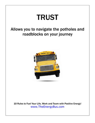 TRUST
Allows you to navigate the potholes and
      roadblocks on your journey




 10 Rules to Fuel Your Life, Work and Team with Positive Energy!
                www.TheEnergyBus.com
 