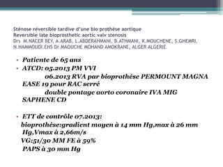 Sténose réversible tardive d’une bio prothèse aortique
Reversible late bioprosthetic aortic valv stenosis
Drs M.NACER BEY, A.ARAB, L.ABDERAHMANI, B.ATHMANI, K.MOUCHENE, S.GHEMRI,
N.HAMMOUDI.EHS Dr MAOUCHE MOHAND AMOKRANE, ALGER ALGERIE
• Patiente de 65 ans
• ATCD: 05.2013 PM VVI
06.2013 RVA par bioprothése PERMOUNT MAGNA
EASE 19 pour RAC serré
double pontage aorto coronaire IVA MIG
SAPHENE CD
• ETT de contrôle 07.2013:
bioprothése:gradient moyen à 14 mm Hg,max à 26 mm
Hg,Vmax à 2,66m/s
VG:51/30 MM FE à 59%
PAPS à 30 mm Hg
 